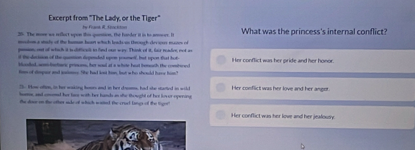 Excerpt from "The Lady, or the Tiger"
by Frank R. Stockton
20 The more we reflect upon this question, the harder it is to answer. It What was the princess's internal conflict?
msolses a study of the human heart which leads us through devious mazes of
pession; out of which it is difficult to find our way. Think of it, fair reader, not as
if the decision of the question depended upon yourself, but upon that hot- Her conflict was her pride and her honor.
blooded, semn-brbaric princess, her soul at a white heat beneath the combined
fims of despair and jealonsy. She had lost him, but who should have him?
3. How often, in her waking hours and in her dreams, had she started in wild Her conflict was her love and her anger.
horror, and emered her face with her hands as she thought of her lover opering
the door on the other side of which waited the cruel fangs of the tiger!
Her conflict was her love and her jealousy.