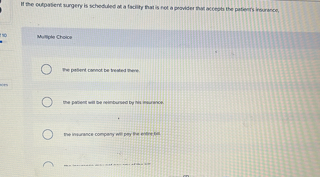 If the outpatient surgery is scheduled at a facility that is not a provider that accepts the patient's insurance,
f 10 Multiple Choice
the patient cannot be treated there.
ces
the patient will be reimbursed by his insurance.
the insurance company will pay the entire bill.