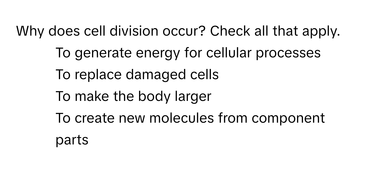 Why does cell division occur? Check all that apply.
- To generate energy for cellular processes
- To replace damaged cells
- To make the body larger
- To create new molecules from component parts