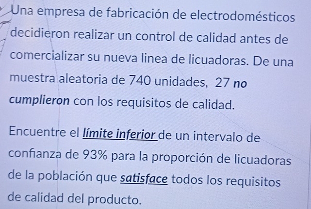 Una empresa de fabricación de electrodomésticos 
decidieron realizar un control de calidad antes de 
comercializar su nueva linea de licuadoras. De una 
muestra aleatoria de 740 unidades, 27 no 
cumplieron con los requisitos de calidad. 
Encuentre el límite inferior de un intervalo de 
confanza de 93% para la proporción de licuadoras 
de la población que satisface todos los requisitos 
de calidad del producto.