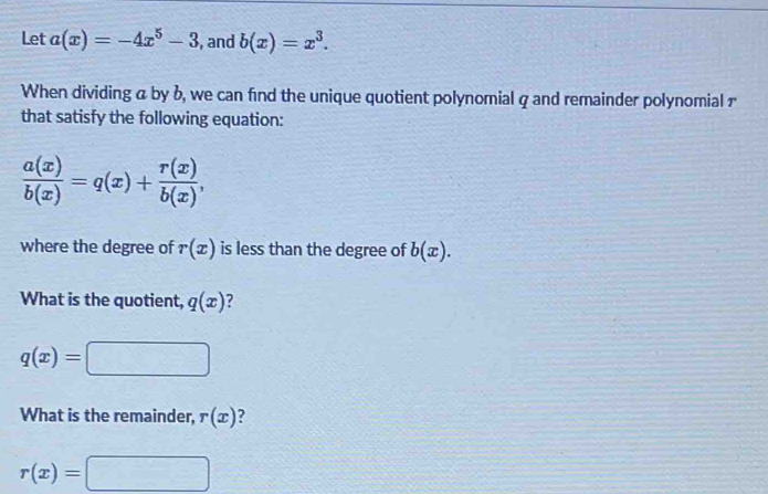 Let a(x)=-4x^5-3 , and b(x)=x^3. 
When dividing a by b, we can find the unique quotient polynomial q and remainder polynomial £
that satisfy the following equation:
 a(x)/b(x) =q(x)+ r(x)/b(x) , 
where the degree of r(x) is less than the degree of b(x). 
What is the quotient, q(x) ?
q(x)=
What is the remainder, r(x)
r(x)=