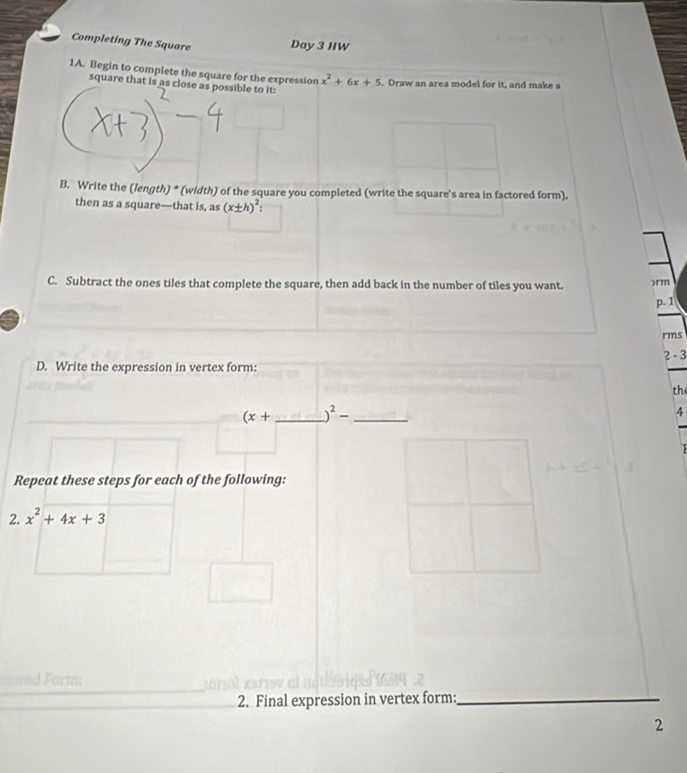 Completing The Square 
Day 3 HW 
1A. Begin to complete the square for the expression x^2+6x+5. Draw an area model for it, and make a 
square that is as close as possible to it: 
B. Write the (length) * (width) of the square you completed (write the square's area in factored form). 
then as a square—that is, as (x± h)^2. 
C. Subtract the ones tiles that complete the square, then add back in the number of tiles you want. 
)rm 
p. 1
rms 
2 -3
D. Write the expression in vertex form: 
th 
(x+ _ _ )^2- _ 
4 
Repeat these steps for each of the following: 
2. x^2+4x+3
Form: 
2. Final expression in vertex form:_ 
2