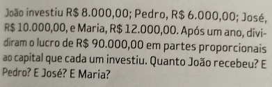 João investiu R$ 8.000,00; Pedro, R$ 6.000,00; José,
R$ 10.000,00, e Maria, R$ 12.000,00. Após um ano, divi- 
diram o lucro de R$ 90.000,00 em partes proporcionais 
ao capital que cada um investiu. Quanto João recebeu? E 
Pedro? E José? E Maria?