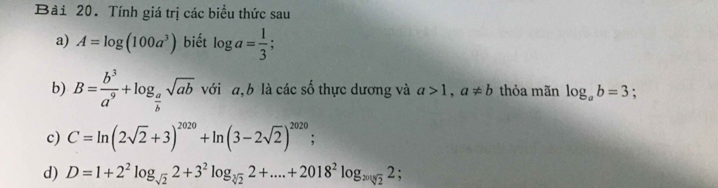 Tính giá trị các biểu thức sau
a) A=log (100a^3) biết log a= 1/3 ; 
b) B= b^3/a^9 +log _ a/b sqrt(ab) với a, b là các số thực dương và a>1, a!= b thỏa mãn log _ab=3 :
c) C=ln (2sqrt(2)+3)^2020+ln (3-2sqrt(2))^2020
d) D=1+2^2log _sqrt(2)2+3^2log _sqrt[3](2)2+....+2018^2log _20182;