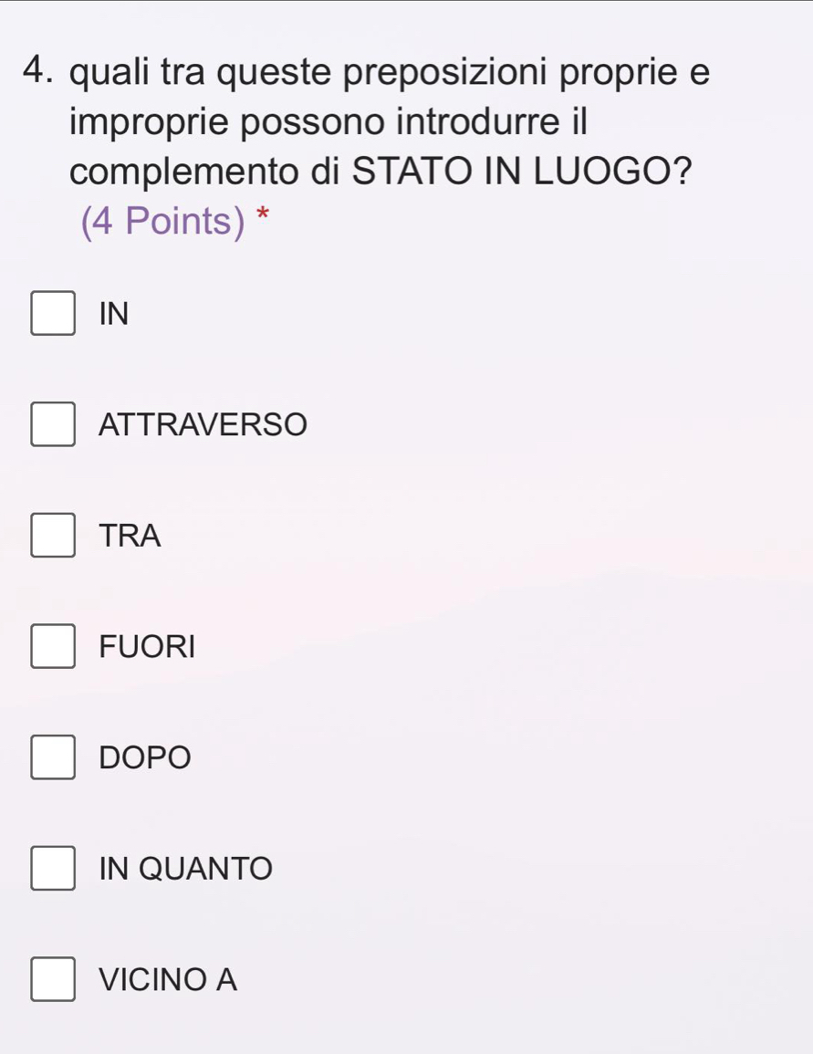 quali tra queste preposizioni proprie e
improprie possono introdurre il
complemento di STATO IN LUOGO?
(4 Points) *
IN
ATTRAVERSO
TRA
FUORI
DOPO
IN QUANTO
VICINO A