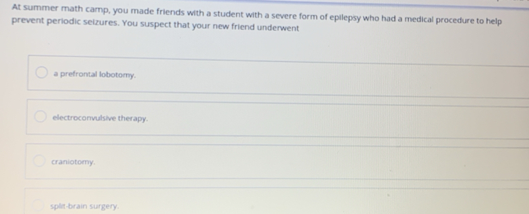 At summer math camp, you made friends with a student with a severe form of epilepsy who had a medical procedure to help
prevent periodic seizures. You suspect that your new friend underwent
a prefrontal lobotomy.
electroconvulsive therapy.
craniotomy.
split-brain surgery.