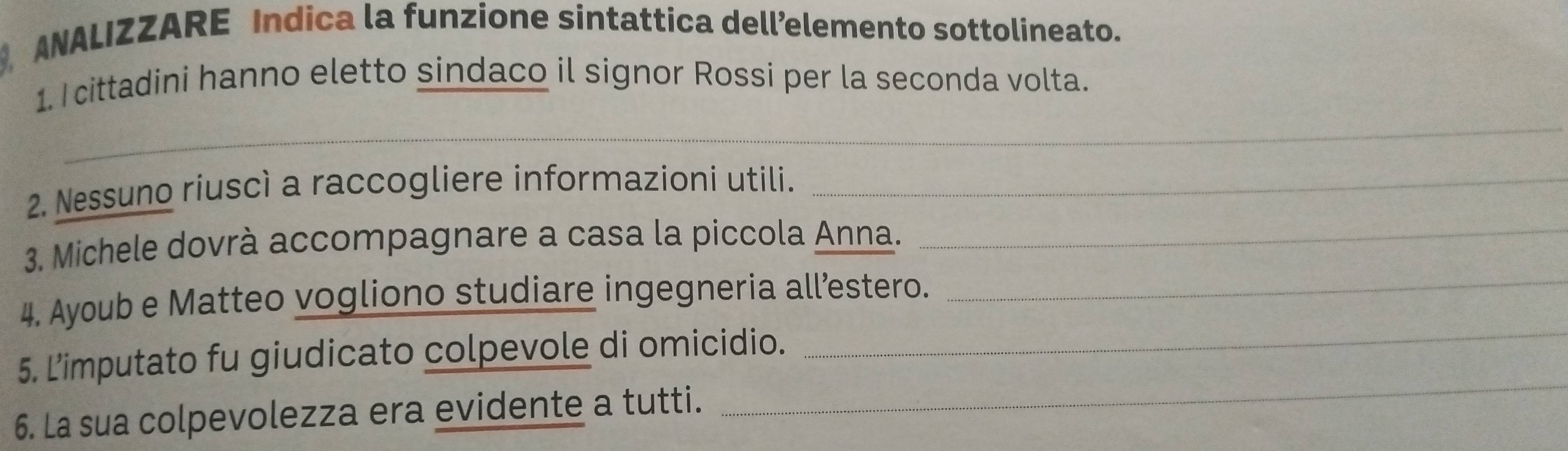 ANALIZZARE Indica la funzione sintattica dell’elemento sottolineato. 
1. cittadini hanno eletto sindaco il signor Rossi per la seconda volta. 
_ 
2. Nessuno riuscì a raccogliere informazioni utili._ 
3. Michele dovrà accompagnare a casa la piccola Anna._ 
_ 
4. Ayoub e Matteo vogliono studiare ingegneria all’estero._ 
_ 
5. L’imputato fu giudicato colpevole di omicidio. 
6. La sua colpevolezza era evidente a tutti.