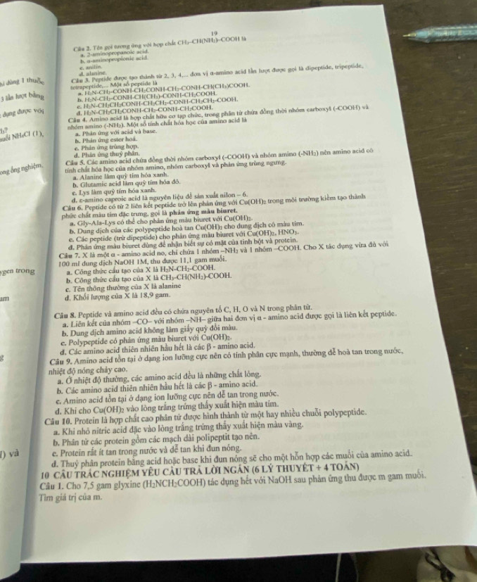 Cầu 2. Tên gọi tượng ứng với hợp chất CH)-CH(NH;)-COOH là
b. a-aminopropionic acid a. 2-smimopropancie acid.
d. alanine. e. anilin
bì dùng T thuậ, Cầu 3. Peptide được tạo thành từ 2, 3, 4,... đơn vị α-amino acid lần lượt được gọi là dipeptide, tripeptide,
a. H:N-CH;-CONH-CH₂CONH-CH₃-CONH-CH(CH₃)COOH.
3 lần lượt bằng etrapeptide... Một số peptide là
b. H;N-CH;-CONH-CH(CH;)-CONH-CH;COOH.
e. H|N-CH₃CH₂CONH-CH₃CH₁-CONH-CH₂CH₁-COOH.
: dụng được với
dL H₂N-CH₂CH₂CONH-CH₃-CONH-CH₂COOH.
Câu 4. Amino acid là hợp chất hữu cơ tạp chức, trong phân từ chứa đồng thời nhóm carboxyš (-COOH) và
Nỗi NH₄Cl (1), 6 nhóm amino (-NHz). Một số tính chất hóa học của amino acid là
b. Phản ứng ester hoá. a. Phản ứng với acầd và base.
c. Phân ứng trùng hợp.
d. Phân ứng thuỷ phần.
ong ống nghiệm, Cầu 5. Các amino acid chứa đồng thời nhóm carboxyl (-COOH) và nhóm amino (-NH₂) nên amino acid có
tính chất hóa học của nhóm amino, nhóm carboxyl và phản ứng trùng ngưng.
a. Alanine làm quỹ tím hóa xanh.
b. Glutamic acid làm quỹ tím hóa đô.
e. Lys làm quỹ tím hóa xanh.
d. ε-amino caproic acid là nguyên liệu đễ sản xuất nilon - 6.
Cầu 6. Peptide có từ 2 liên kết peptide trở lên phản ứng với Cu(OH)₂ trong môi trường kiểm tạo thành
phức chất màu tím đặc trung, gọi là phản ứng màu biuret.
a. Gly-Ala-Lys có thể cho phân ứng màu biuret với Cu(OH)
b. Dung dịch của các polypeptide hoà tan Cu(OH)₂ cho dung địch có màu tím.
c. Các peptide (trừ dipeptide) cho phản ứng màu biuret với Cu(OH)₂, HNO5.
đ. Phân ứng màu biuret đùng để nhận biết sự có mặt của tinh bột và protein.
Câu 7. X là một α - amino acid no, chỉ chứa 1 nhóm -NH₃ và 1 nhóm -COOH. Cho X tác dụng vừa đủ với
gen trong 100 ml dung dịch NaOH 1M, thu được 11,1 gam muối.
a. Công thức cấu tạo của X là H₂N-CH₂-COOH.
b. Công thức cầu tạo của X là CH₃-CH(NH₂)-COOH.
c. Tên thông thường của X là alanine
am d. Khối lượng của X là 18,9 gam.
Câu 8. Peptide và amino acid đều có chứa nguyên tố C, H, O và N trong phân từ.
a. Liên kết của nhóm -CO- với nhóm -NH- giữa hai đơn vị α - amino acid được gọi là liên kết peptide.
b. Dung dịch amino acid không làm giấy quỳ đổi màu.
e. Polypeptide có phản ứng màu biuret với Cu(OH):
đ. Các amino acid thiên nhiên hầu hết là các β - amino acid.
Câu 9. Amino acid tồn tại ở dạng ion lưỡng cực nên có tính phân cực mạnh, thường đễ hoà tan trong nước,
nhiệt độ nóng chảy cao.
a. Ở nhiệt độ thường, các amino acid đều là những chất lòng
b. Các amino acid thiên nhiên hầu hết là các β - amino acid.
c. Amino acid tồn tại ở dạng ion lưỡng cực nên dễ tan trong nước.
d. Khi cho Cu(OH)₂ vào lòng trắng trứng thấy xuất hiện màu tím.
Câu 10. Protein là hợp chất cao phân tử được hình thành từ một hay nhiều chuỗi polypeptide.
a. Khi nhỏ nitric acid đặc vào lòng trắng trừng thấy xuất hiện màu vàng.
b. Phân tử các protein gồm các mạch dài polipeptit tạo nên.
I) và e. Protein rất ít tan trong nước và dể tan khi đun nóng.
d. Thuỷ phân protein bằng acid hoặc base khi đun nóng sẽ cho một hỗn hợp các muối của amino acid.
10 cầU TRÁC NGHIệM YÊU CầU TRẬ LờI NgÂN (6 lý tHUYÉT + 4 toán)
Câu 1. Cho 7,5 gam glyxine (H₂NCH₂COOH) tác dụng hết với NaOH sau phản ứng thu được m gam muối.
Tìm giá trị của m.