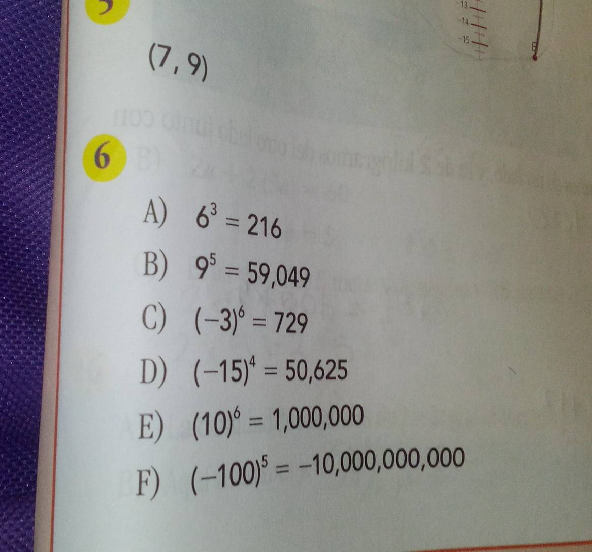 )
-13
_
-14
(7,9)
-15
_
6
A) 6^3=216
B) 9^5=59,049
C) (-3)^6=729
D) (-15)^4=50,625
E) (10)^6=1,000,000
F) (-100)^5=-10,000,000,000