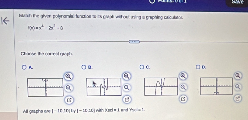 Poms: 0 o 1 save
Match the given polynomial function to its graph without using a graphing calculator.
f(x)=x^4-2x^2+8
Choose the correct graph.
A.
B.
C.
D.
a
All graphs are [-10,10] by [-10,10] with xsc =1 and Yscl=1.