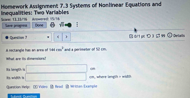 Homework Assignment 7.3 Systems of Nonlinear Equations and 
Inequalities: Two Variables 
Score: 13.33/16 Answered: 15/16 
Save progress Done sqrt(0) : 
Question 7 < > □0/1 ptつ 3 $ 99 ① Details 
A rectangle has an area of 144cm^2 and a perimeter of 52 cm. 
What are its dimensions? 
Its length is □ cm
Its width is □ cm , where length > width 
Question Help: Video Read Written Example 
Submit Question