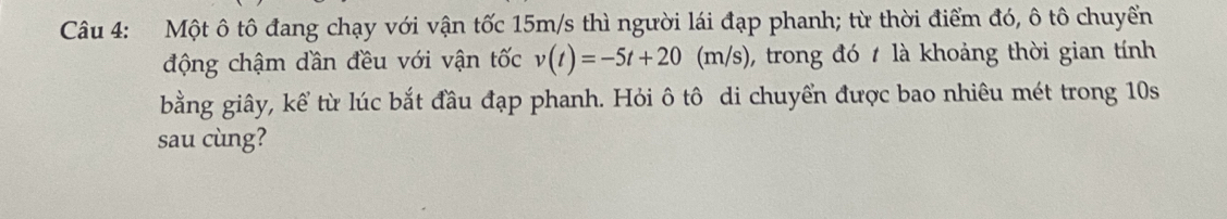 Một ô tô đang chạy với vận tốc 15m/s thì người lái đạp phanh; từ thời điểm đó, ô tô chuyển 
động chậm dần đều với vận tốc v(t)=-5t+20 (m/s), trong đó t là khoảng thời gian tính 
bằng giây, kể từ lúc bắt đầu đạp phanh. Hỏi ô tô di chuyển được bao nhiêu mét trong 10s
sau cùng?