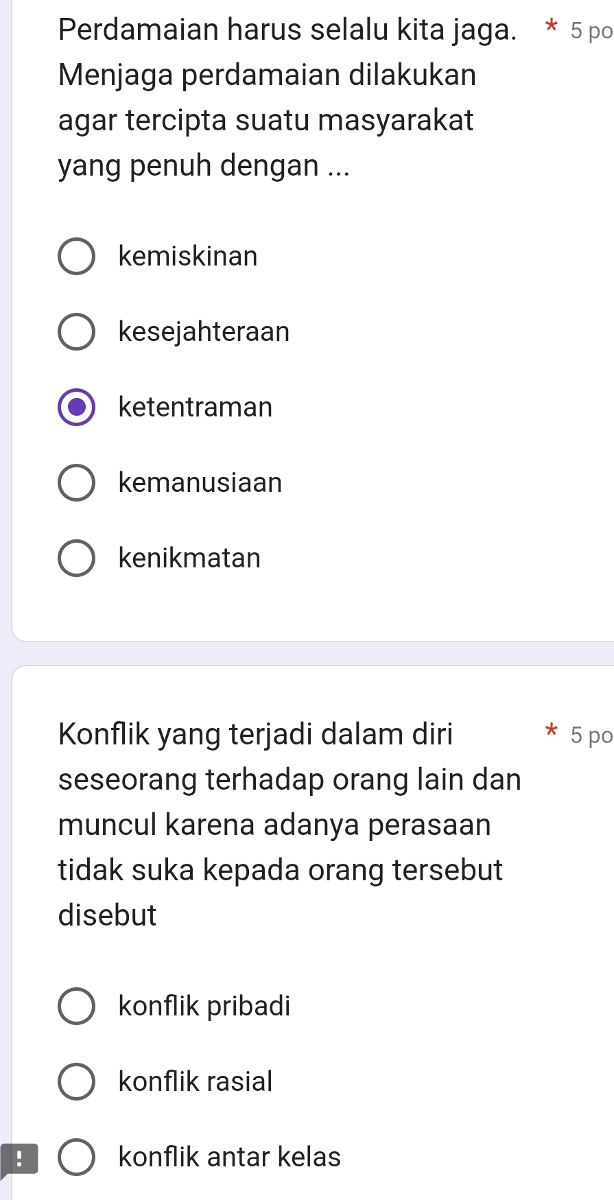 Perdamaian harus selalu kita jaga. * 5 po
Menjaga perdamaian dilakukan
agar tercipta suatu masyarakat
yang penuh dengan ...
kemiskinan
kesejahteraan
ketentraman
kemanusiaan
kenikmatan
Konflik yang terjadi dalam diri 5 po
seseorang terhadap orang lain dan
muncul karena adanya perasaan
tidak suka kepada orang tersebut
disebut
konflik pribadi
konflik rasial
! konflik antar kelas