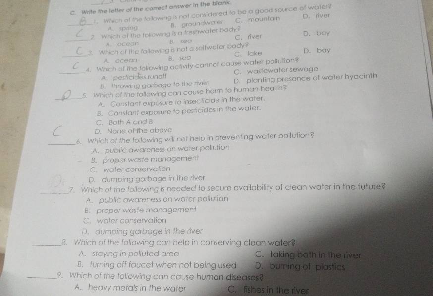 Write the letter of the correct answer in the blank.
1. Which of the following is not considered to be a good source of water?
_A. spring B. groundwater C. mountain D. river
2. Which of the following is a freshwater body? D. bay
_A. ocean B. sea C. river
3. Which of the following is not a saltwater body? D. bay
_A. ocean B. sea C. lake
4. Which of the following activity cannot cause water pollution?
_A. pesticides runoff C. wastewater sewage
B. throwing garbage to the river D. planting presence of water hyacinth
5. Which of the following can cause harm to human health?
_A. Constant exposure to insecticide in the water.
B. Constant exposure to pesticides in the water.
C. Both A and B
D. None of the above
_
6. Which of the following will not help in preventing water pollution?
A. public awareness on water pollution
B. proper waste management
C. water conservation
D. dumping garbage in the river
_7. Which of the following is needed to secure availability of clean water in the future?
A. public awareness on water pollution
B. proper waste management
C. water conservation
D. dumping garbage in the river
_8. Which of the following can help in conserving clean water?
A. staying in polluted area C. taking bath in the river
B. turning off faucet when not being used D. burning of plastics
_9. Which of the following can cause human diseases?
A. heavy metals in the water C. fishes in the river