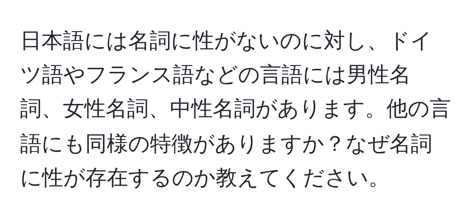 日本語には名詞に性がないのに対し、ドイツ語やフランス語などの言語には男性名詞、女性名詞、中性名詞があります。他の言語にも同様の特徴がありますか？なぜ名詞に性が存在するのか教えてください。