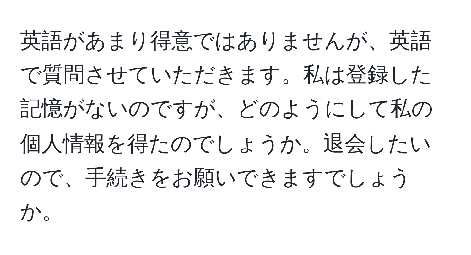 英語があまり得意ではありませんが、英語で質問させていただきます。私は登録した記憶がないのですが、どのようにして私の個人情報を得たのでしょうか。退会したいので、手続きをお願いできますでしょうか。