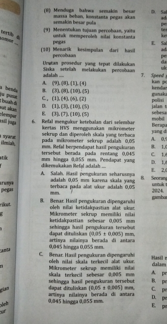 (8) Menduga bahwa semakin besar D. Sal
massa beban, konstanta pegas akan ad
semakin besar pula pe
(9) Menentukan tujuan percobaan, yaitu ket ter
tertib di
untuk memperoleh nilai konstanta
nomor ... pegas E. Sal
(10) Menarik kesimpulan dari hasil ad
percobaan pe
Urutan prosedur yang tepat dilakukan da
Siska setelah melakukan percobaan uk
adalah .... 7. Speed kan pc
A. (9), (8), (1), (4)
a benda B. (3), (8), (10), (5) kendar
ju pusaı C. , (1), (4), (6), (2) gunaka
c buah di
polisi
but akan
D. (1), (3), (10), (5) jalan t
elempar
E. (3), (7), (10), (5) sebesa
sil juga 6. Refal mengukur ketebalan dari selembar mobil Berap
kertas HVS menggunakan mikrömeter
syarat
sekrup dan diperoleh skala yang terbaca yang d
ilmiah,
pada mikrometer sekrup adalah 0,05 A. 0,5
mm. Refal berpendapat hasil pengukuran B. 1,C
tersebut berada pada rentang 0,045 C. 1,6
atik mm hingga 0,055 mm. Pendapat yang D. 1,6
dikemukakan Refal adalah .... E. 2,(
A. Salah. Hasil pengukuran seharusnya
ırunya adalah 0,05 mm karena skala yang 8. Seoran
untuk 
pegas mm. terbaca pada alat ukur adalah 0,05 2024.
ríkut. B. Benar. Hasil pengukuran dipengaruhi gamba
oleh nilai ketidakpastian alat ukur.
Mikrometer sekrup memiliki nilai
ketidakpastian sebesar 0,005 mm
sehingga hasil pengukuran tersebut
dapat dituliskan (0.05± 0.005) mm,
artinya nilainya berada di antara
0,045 hingga 0,055 mm.
anta
C. Benar. Hasil pengukuran dipengaruhi Hasil n
oleh nilai skala terkecil alat ukur. dalam
n Mikrometer sekrup memiliki nilai A. pr
skala terkecil sebesar 0,005 mm
sehingga hasil pengukuran tersebut B. pr
gian dapat dituliskan (0.05± 0.005) mm, C. pr
artinya nilainya berada di antara
D. pr
leh
0,045 hingga 0,055 mm. E. p
für