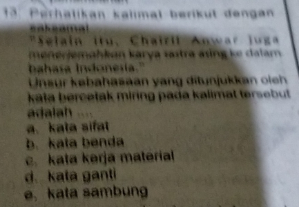 Perhalikan kalimal berikut dengan
sakeamal
"Selain itu, Chairil Anwar Juga
menerjemahkon karya sastra áng ke dalam
bahasa indonesia."
Unsur købahasaan yang ditunjukkan ie 
kata bercetak miring pada kalimat tersebut 
adalah
a. kata sifat
b. kata benda
c. kata kərja material
d.kata ganti
e.kata sambung