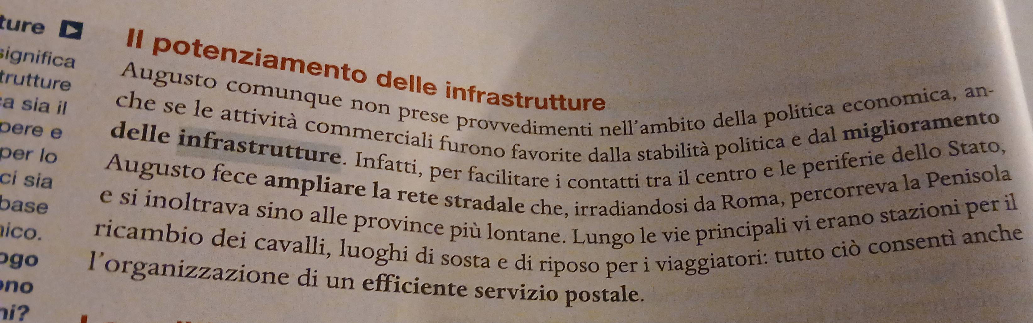 ture 
significa 
Il potenziamento delle infrastrutture 
trutture 
Augusto comunque non prese provvedimenti nell’ambito della política economica, an- 
a sia il che se le attività commerciali furono favorite dalla stabilità politica e dal miglioramento 
pere e delle infrastrutture. Infatti, per facilitare i contatti tra il centro e le periferie dello Stato, 
per lo Augusto fece ampliare la rete stradale che, irradiandosi da Roma, percorreva la Penisola 
ci sia 
base 
e si inoltrava sino alle province più lontane. Lungo le vie principali vi erano stazioni per il 
ico. ricambio dei cavalli, luoghi di sosta e di riposo per i viaggiatori: tutto ciò consentì anche 
ogo l’organizzazione di un efficiente servizio postale. 
no 
i?