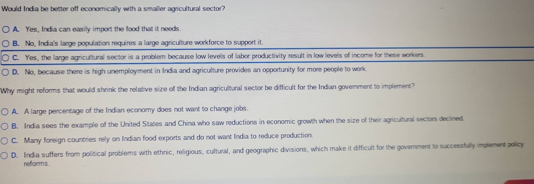 Would India be better off economically with a smaller agricultural sector?
A. Yes, India can easily import the food that it needs.
B. No, India's large population requires a large agriculture workforce to support it.
C. Yes, the large agricultural sector is a problem because low levels of labor productivity result in low levels of income for these workers.
D. No, because there is high unemployment in India and agriculture provides an opportunity for more people to work.
Why might reforms that would shrink the relative size of the Indian agricultural sector be difficult for the Indian government to implement?
A. A large percentage of the Indian economy does not want to change jobs.
B. India sees the example of the United States and China who saw reductions in economic growth when the size of their agricultural sectors declined.
C. Many foreign countries rely on Indian food exports and do not want India to reduce production.
D. India suffers from political problems with ethnic, religious, cultural, and geographic divisions, which make it difficult for the government to successfully implement policy
reforms.