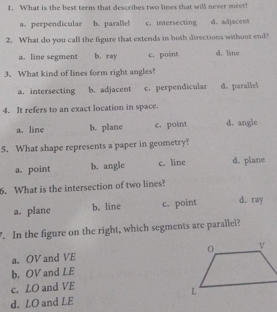 What is the best term that describes two lines that will never meet?
a. perpendicular b. parallel c. intersecting d. adjacent
2. What do you call the figure that extends in both directions without end?
a. line segment b. ray c. point
d. line
3. What kind of lines form right angles?
a. intersecting b. adjacent c. perpendicular d. parallel
4. It refers to an exact location in space.
a. line b. plane c. point
d. angle
5. What shape represents a paper in geometry?
a. point b. angle c. line d. plane
6. What is the intersection of two lines?
a. plane b. line c. point
d. ray
7. In the figure on the right, which segments are parallel?
a. OV and VE
b. OV and LE
c. LO and VE
d. LO and LE