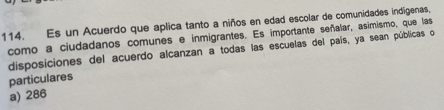 Es un Acuerdo que aplica tanto a niños en edad escolar de comunidades indígenas,
como a ciudadanos comunes e inmigrantes. Es importante señalar, asimismo, que las
disposiciones del acuerdo alcanzan a todas las escuelas del país, ya sean públicas o
particulares
a) 286