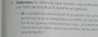 Determina la distancia que recorre una partícula 
con MAS de amplitud A durante un período. 
Di si podemos determínar la posición de una 
partícula que se desplaza con MAS, en el ins- 
tante en que su velocidad es nula. ¿Podemos 
conocer con estos datos el sentido de su des 
plazamiento?