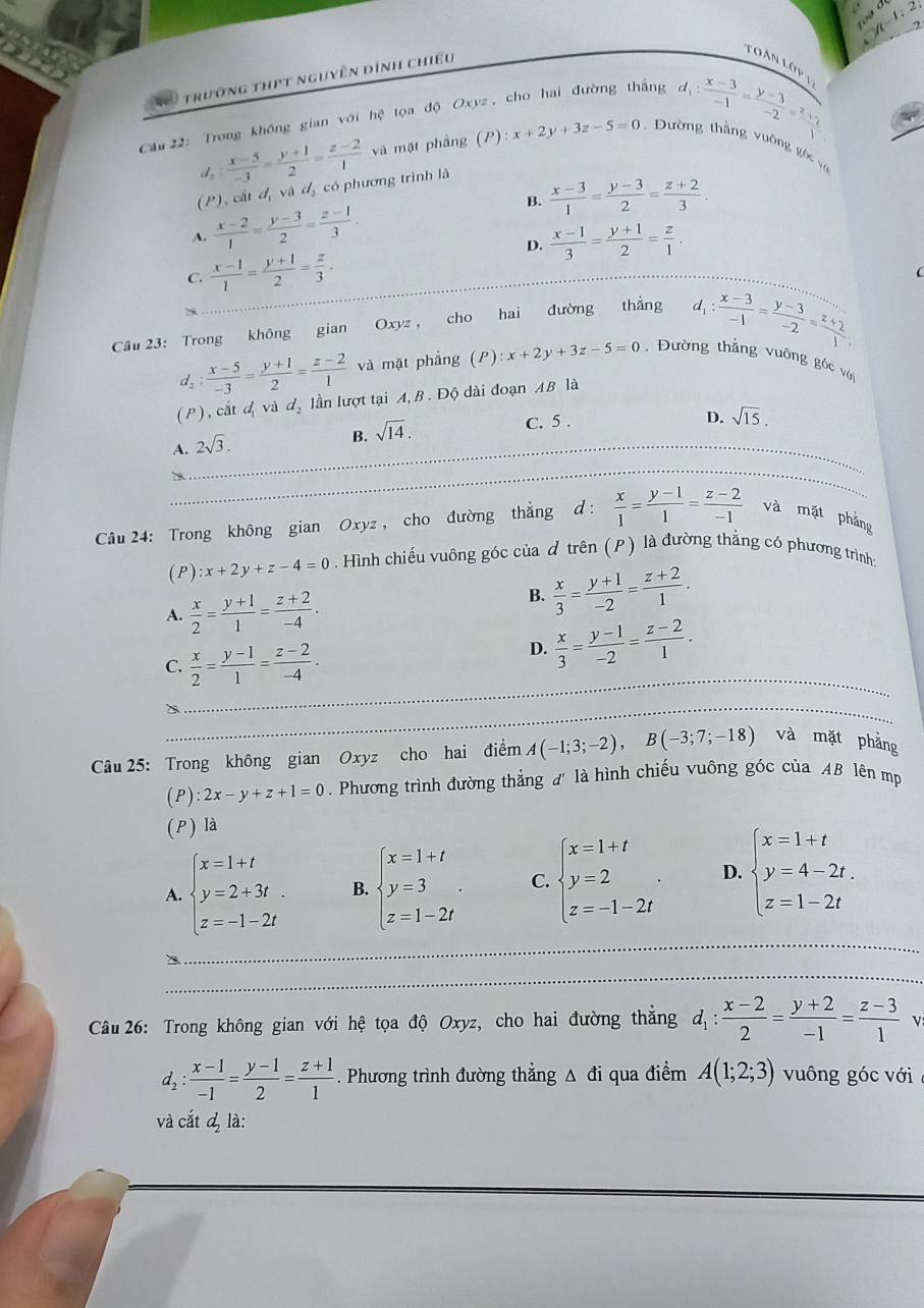 y-1:2

trường thPt nguyên đình chiếu
Tàn Lớp 
Cầu 22: Trong không gian với hệ tọa độ Oxyz , cho hai đường thắng
d_1: (x-3)/-1 = (y-3)/-2 =frac z_11
d_2: (x-5)/-3 = (y+1)/2 = (z-2)/1  và mặt phầng (P):x+2y+3z-5=0. Dường thắng vuờng góc v
(P), cất đ, và đị có phương trình là
A.  (x-2)/1 = (y-3)/2 = (z-1)/3 . B.  (x-3)/1 = (y-3)/2 = (z+2)/3 .
D.  (x-1)/3 = (y+1)/2 = z/1 .
C.  (x-1)/1 = (y+1)/2 = z/3 .
Câu 23: Trong không gian Oxyz , cho hai đường thắng d_1: (x-3)/-1 = (y-3)/-2 = (z+2)/1 ;
d_2: (x-5)/-3 = (y+1)/2 = (z-2)/1  và mặt phẳng (P) :x+2y+3z-5=0 , Đường thẳng vuông góc với
( P ) , cắt d_1 và d_2 lần lượt tại A, B . Độ dài đoạn AB là
A._ 2sqrt(3).
B. sqrt(14).
C. 5 . D. sqrt(15),
_
Câu 24: Trong không gian Oxyz , cho đường thẳng d :  x/1 = (y-1)/1 = (z-2)/-1  và mặt phẳng
( P ) :x+2y+z-4=0 Hình chiếu vuông góc của đ trên (P) là đường thẳng có phương trình
A.  x/2 = (y+1)/1 = (z+2)/-4 .
B.  x/3 = (y+1)/-2 = (z+2)/1 .
_
C.  x/2 = (y-1)/1 = (z-2)/-4 .
D.  x/3 = (y-1)/-2 = (z-2)/1 .
_
Câu 25: Trong không gian Oxyz cho hai điểm A(-1;3;-2),B(-3;7;-18) và mặt phẳng
(P): 2x-y+z+1=0. Phương trình đường thẳng đ' là hình chiếu vuông góc của AB lên mp
(P) là
_
_
A. beginarrayl x=1+t y=2+3t. z=-1-2tendarray. B. beginarrayl x=1+t y=3 z=1-2tendarray. . C. beginarrayl x=1+t y=2 z=-1-2tendarray. . D. beginarrayl x=1+t y=4-2t. z=1-2tendarray.
_
_
_
_
_
Câu 26: Trong không gian với hệ tọa độ Oxyz, cho hai đường thắng d_1: (x-2)/2 = (y+2)/-1 = (z-3)/1 
d_2: (x-1)/-1 = (y-1)/2 = (z+1)/1 . Phương trình đường thẳng △ đi qua điểm A(1;2;3) vuông góc với
và cắt & là: