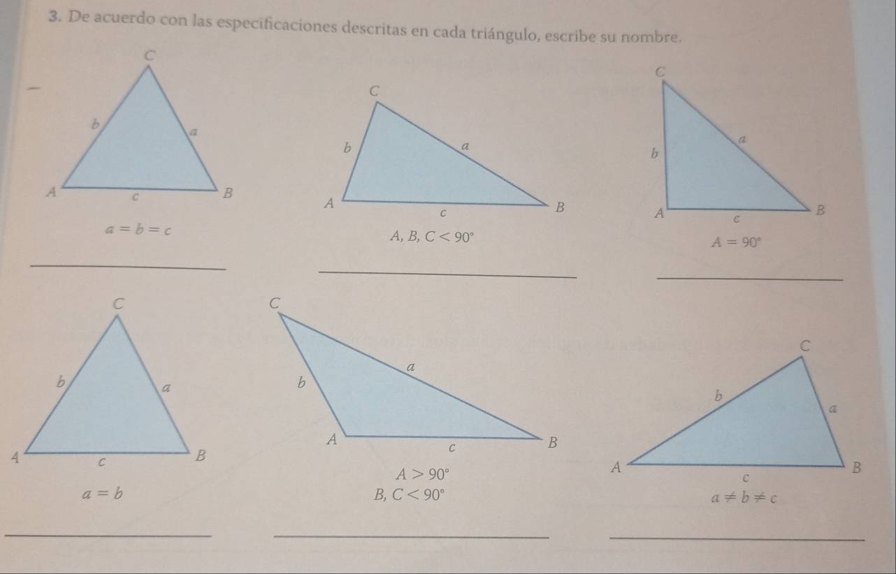 De acuerdo con las especificaciones descritas en cada triángulo, escribe su nombre.
a=b=c
A, B, C<90° A=90°
_
_
_
A>90°
a=b
B, C<90° a!= b!= c
_
__