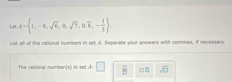 Let A= 1,-8,sqrt(6),0,sqrt(7),0.overline 8,- 1/3 . 
List all of the rational numbers in set A. Separate your answers with commas, if necessary. 
The rational number(s) in set :  □ /□   □ overline □  sqrt(□ )