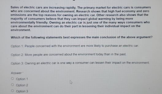 Sales of electric cars are increasing rapidly. The primary market for electric cars is consumers
who are concerned about the environment. Research shows that high fuel economy and zero
emissions are the top reasons for owning an electric car. Other research also shows that the
majority of consumers believe that they can impact global warming by being more
environmentally friendly. Owning an electric car is just one of the many ways consumers who
care about the environment can do their part in lessening their individual impact on the
environment.
Which of the following statements best expresses the main conclusion of the above argument?
Option 1: People concerned with the environment are more likely to purchase an electric car.
Option 2: More people are concerned about the environment today than in the past.
Option 3: Owning an electric car is one way a consumer can lessen their impact on the environment.
Answer '
Option 1
Option 2
Option 3