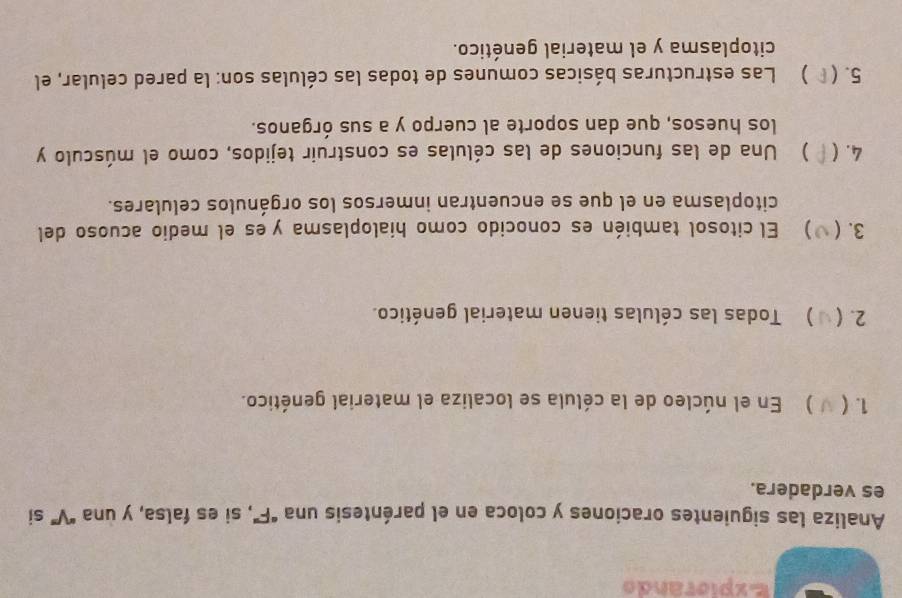 Expiorando 
Analiza las siguientes oraciones y coloca en el paréntesis una "F", si es falsa, y una "V” si 
es verdadera. 
1. ( ) En el núcleo de la célula se localiza el material genético. 
2.( ) Todas las células tienen material genético. 
3.( ) El citosol también es conocido como hialoplasma y es el medio acuoso del 
citoplasma en el que se encuentran inmersos los orgánulos celulares. 
4. ( ) Una de las funciones de las células es construir tejidos, como el músculo y 
los huesos, que dan soporte al cuerpo y a sus órganos. 
5. ( ) Las estructuras básicas comunes de todas las células son: la pared celular, el 
citoplasma y el material genético.