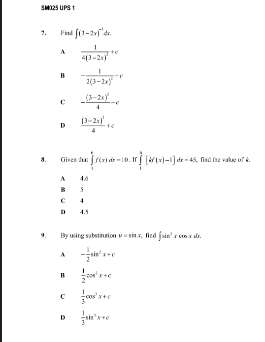 SM025 UPS 1
7. Find ∈t (3-2x)^-3dx.
A frac 14(3-2x)^2+c
B -frac 12(3-2x)^2+c
C -frac (3-2x)^24+c
D frac (3-2x)^24+c
8. Given that ∈tlimits _1^(6f(x)dx=10. If ∈tlimits _1^6[kf(x)-1]dx=45 , find the value of k.
A 4.6
B 5
C 4
D 4.5
9. By using substitution u=sin x , find ∈t sin ^2)xcos xdx.
A - 1/2 sin^2x+c
B  1/2 cos^2x+c
C  1/3 cos^3x+c
D  1/3 sin^3x+c