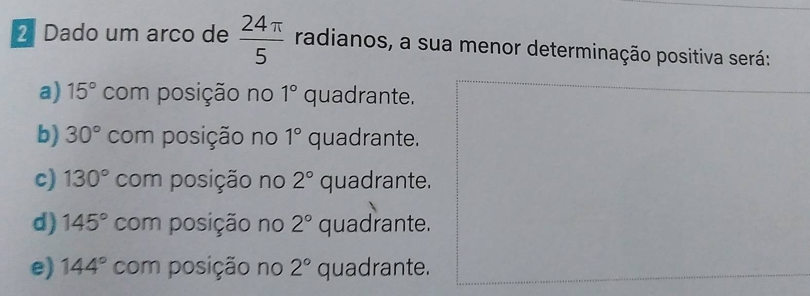 Dado um arco de  24π /5  radianos, a sua menor determinação positiva será:
a) 15° com posição no 1° quadrante.
b) 30° com posição no 1° quadrante.
c) 130° com posição no 2° quadrante.
d) 145° com posição no 2° quadrante.
e) 144° com posição no 2° quadrante.