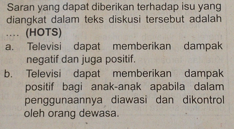 Saran yang dapat diberikan terhadap isu yang
diangkat dalam teks diskusi tersebut adalah
... (HOTS)
a. Televisi dapat memberikan dampak
negatif dan juga positif.
b. Televisi dapat memberikan dampak
positif bagi anak-anak apabila dalam
penggunaannya diawasi dan dikontrol
oleh orang dewasa.