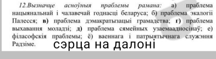 12.Вызначце асноуныя ηраблемы рамана: а) праблема 
нацынальнай ⅰ чалавечай голнасці беларуса; б) праблема экалогі 
Палесся;в) праблема дэмакратызацы грамадства; г) праблема 
выхавання моладзі; д) праблема сямейных узаемаадносінаÿ; е) 
φіласофскія πраблемы; ё) ваеннага ⅰ патрыятычнага служэння 
Ρадзіме. сэрца на далоні