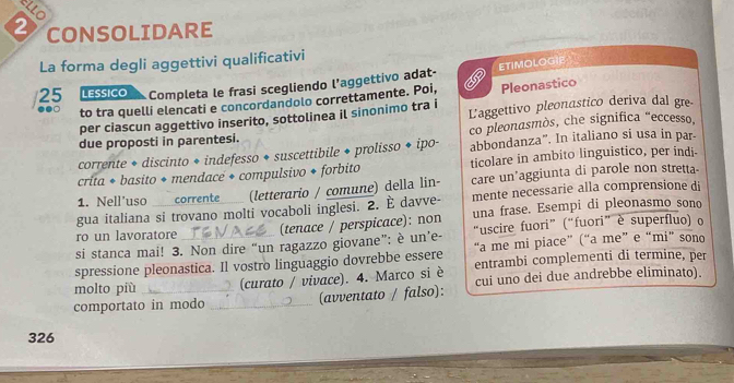 ELLO 
2 CONSOLIDARE 
La forma degli aggettivi qualificativi 
25 LESSICO Completa le frasi scegliendo l’aggettivo adat- d Pleonastico 
to tra quelli elencati e concordandolo correttamente. Poi, ETIMOLOGIE 
per ciascun aggettivo inserito, sottolinea il sinonimo tra i Laggettivo pleonastico deriva dal gre 
due proposti in parentesi. co pleonasmòs, che significa "eccesso, 
corrente + discinto + indefesso + suscettibile + prolisso ◆ ipo- abbondanza”. In italiano si usa in par- 
crita * basito + mendace + compulsivo + forbito ticolare in ambito linguistico, per indi- 
1. Nell’uso corrente (letterario / comune) della lin- care un'aggiunta di parole non stretta- 
gua italiana si trovano molti vocaboli inglesi. 2. È davve- mente necessarie alla comprensione di 
ro un lavoratore (tenace / perspicace): non una frase. Esempi di pleonasmo sono 
si stanca mai! 3. Non dire “un ragazzo giovane”: è un’e- “uscire fuori” (“fuori” è superfluo) o 
spressione pleonastica. Il vostro linguaggio dovrebbe essere “a me mi piace” (“a me” e “mi” sono 
molto più (curato / vivace). 4. Marco si è entrambi complementi di termine, per 
cui uno dei due andrebbe eliminato). 
comportato in modo _(avventato / falso): 
326