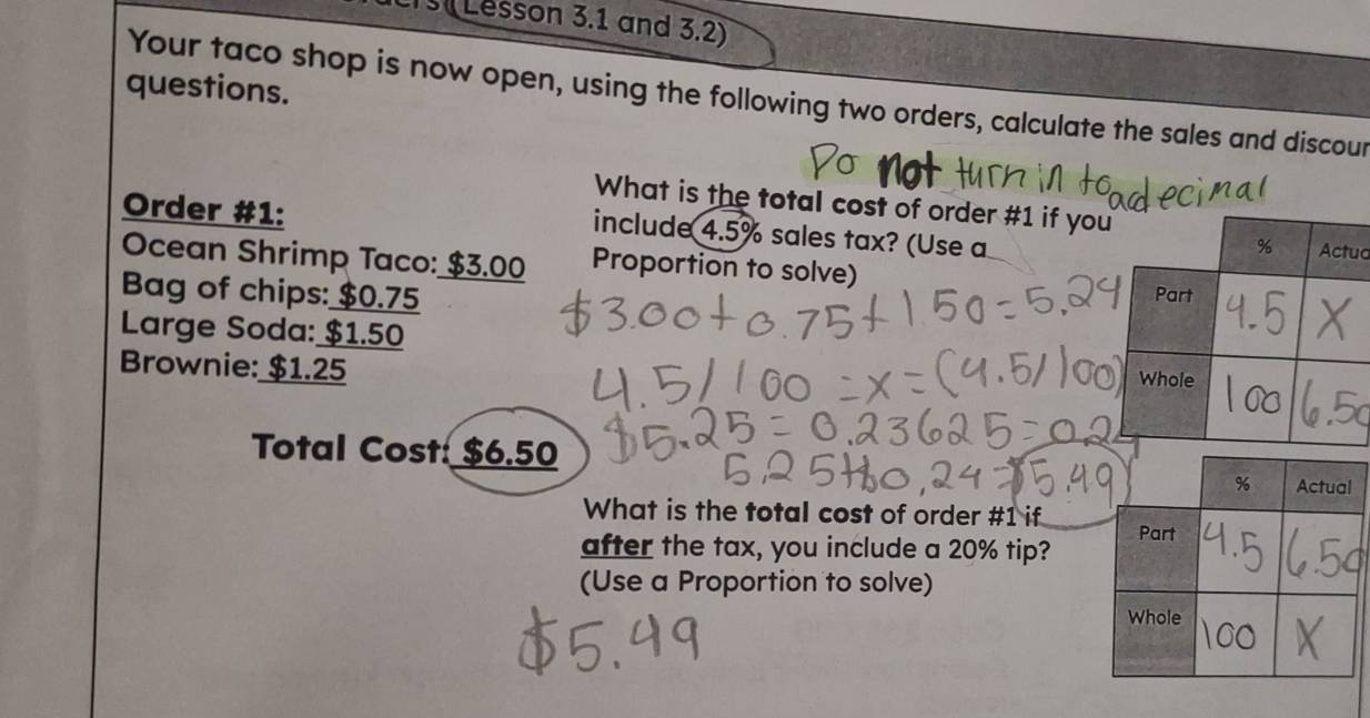 Lesson 3.1 and 3.2) 
questions. 
Your taco shop is now open, using the following two orders, calculate the sales and discour 
What is the total cost of order # 1 if yo 
Order #1: 
include 4.5% sales tax? (Use a 
ua 
Ocean Shrimp Taco: $3.00 Proportion to solve) 
Bag of chips: $0.75
Large Soda: $1.50
Brownie: $1.25
Total Cost: $6.50
What is the total cost of order # 1 if 
after the tax, you include a 20% tip? 
(Use a Proportion to solve)