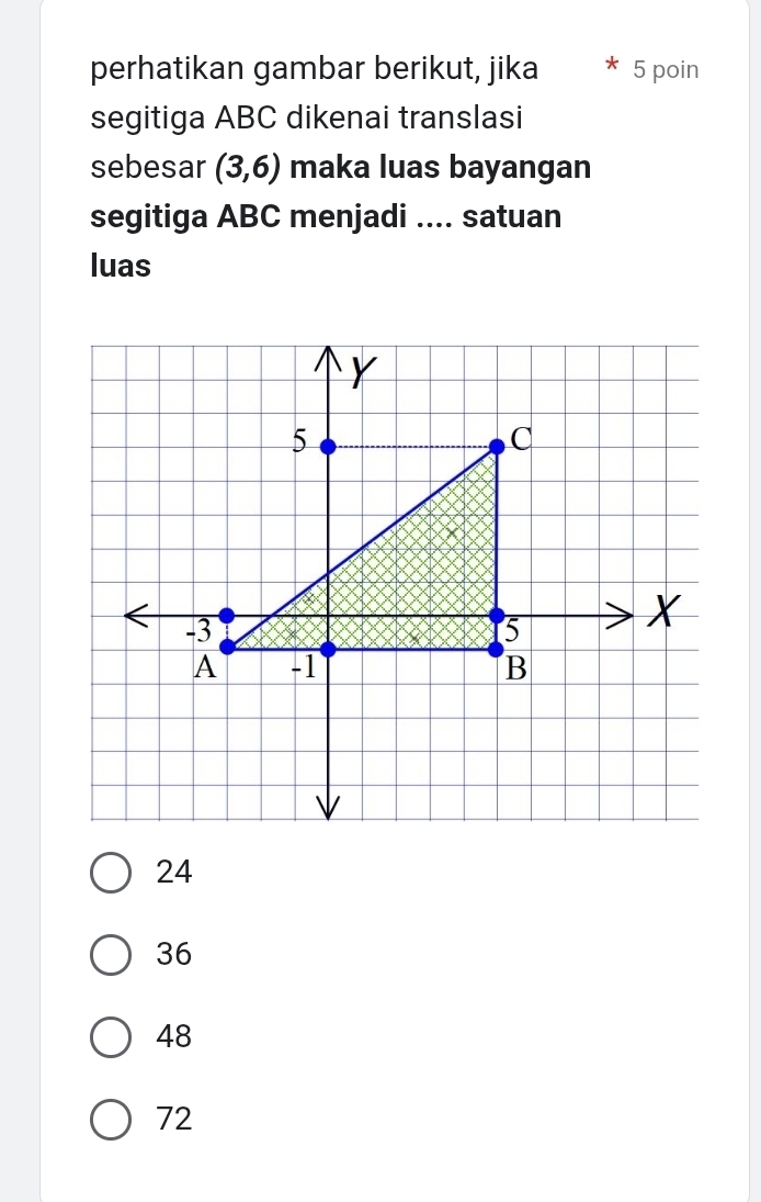 perhatikan gambar berikut, jika 5 poin
segitiga ABC dikenai translasi
sebesar (3,6) maka luas bayangan
segitiga ABC menjadi .... satuan
luas
24
36
48
72