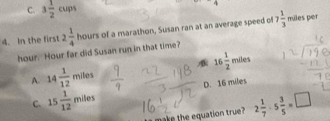 C. 3 1/2 cups
4. In the first 2 1/4  hours of a marathon, Susan ran at an average speed of 7 1/3  miles per
hour. Hour far did Susan run in that time?
A. 14 1/12  miles B 16 1/2  miles
C. 15 1/12  miles D. 16 miles
make the equation true? 2 1/7 · 5 3/5 =□