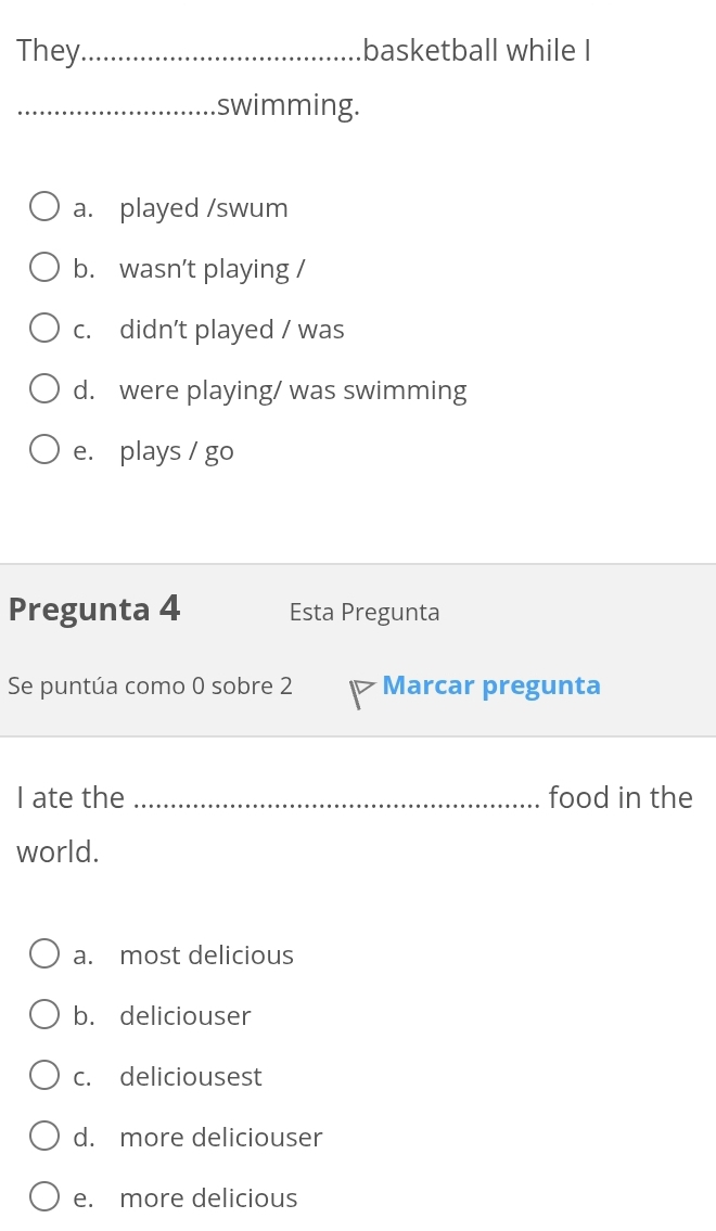 They_ basketball while I
_swimming.
a. played /swum
b. wasn’t playing /
c. didn’t played / was
d. were playing/ was swimming
e. plays / go
Pregunta 4 Esta Pregunta
Se puntúa como 0 sobre 2 Marcar pregunta
I ate the _food in the
world.
a. most delicious
b. deliciouser
c. deliciousest
d. more deliciouser
e. more delicious