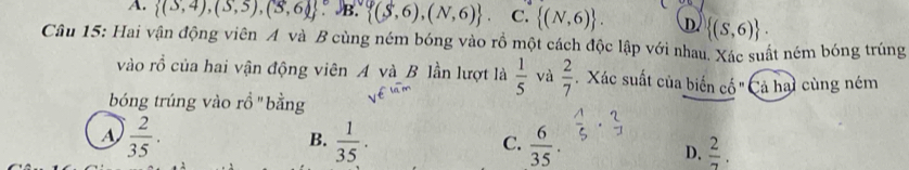 A.  (S,4),(S,5),(S,6) B.  (S,6),(N,6). C.  (N,6). D  (S,6). 
Câu 15: Hai vận động viên A và B cùng ném bóng vào rồ một cách độc lập với nhau. Xác suất ném bóng trúng
vào rồ của hai vận động viên A và B lần lượt là  1/5  và  2/7  Xác suất của biến cố " Cả hại cùng ném
bóng trúng vào rồ "bằng
A  2/35 .
B.  1/35 .  6/35 .  1/5 ·  2/3 
C.
D.  2/7 .