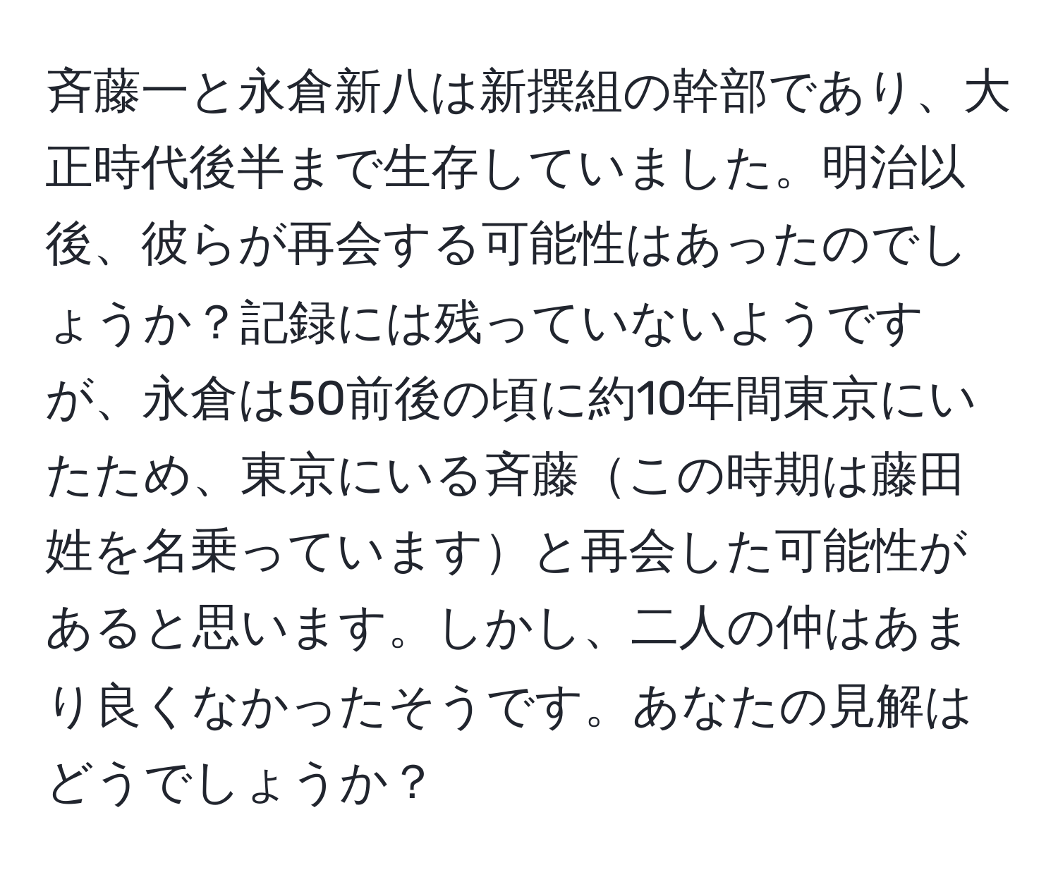 斉藤一と永倉新八は新撰組の幹部であり、大正時代後半まで生存していました。明治以後、彼らが再会する可能性はあったのでしょうか？記録には残っていないようですが、永倉は50前後の頃に約10年間東京にいたため、東京にいる斉藤この時期は藤田姓を名乗っていますと再会した可能性があると思います。しかし、二人の仲はあまり良くなかったそうです。あなたの見解はどうでしょうか？