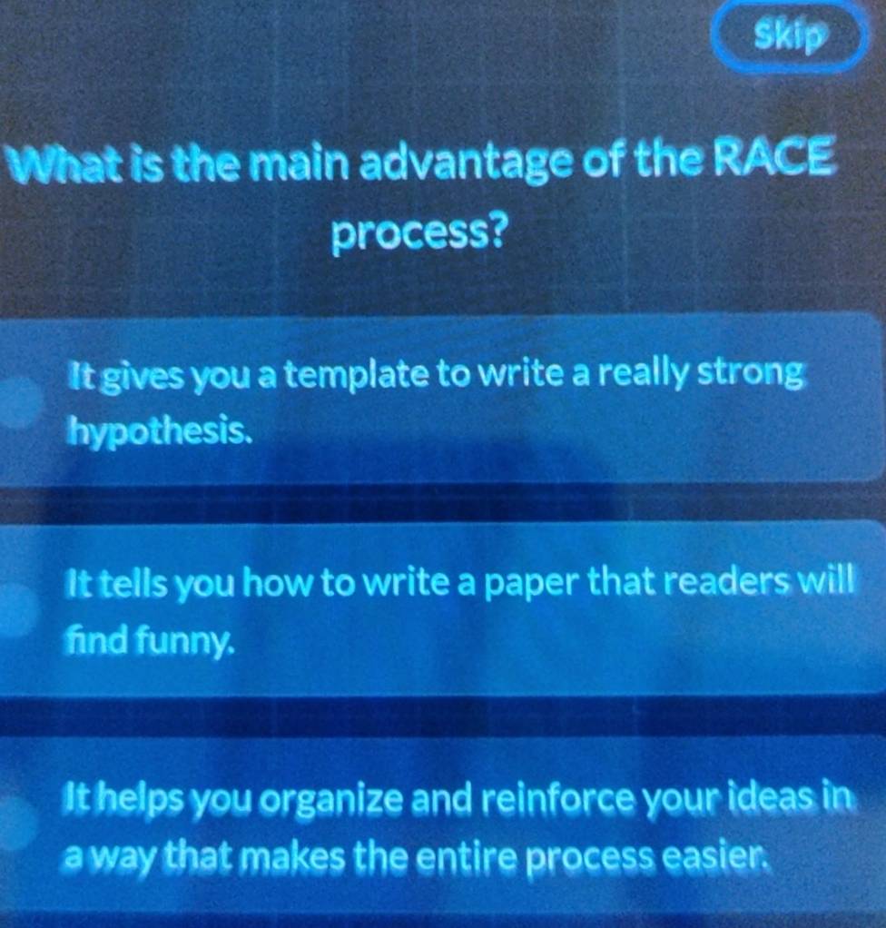 Skip
What is the main advantage of the RACE
process?
It gives you a template to write a really strong
hypothesis.
It tells you how to write a paper that readers will
find funny.
It helps you organize and reinforce your ideas in
a way that makes the entire process easier.