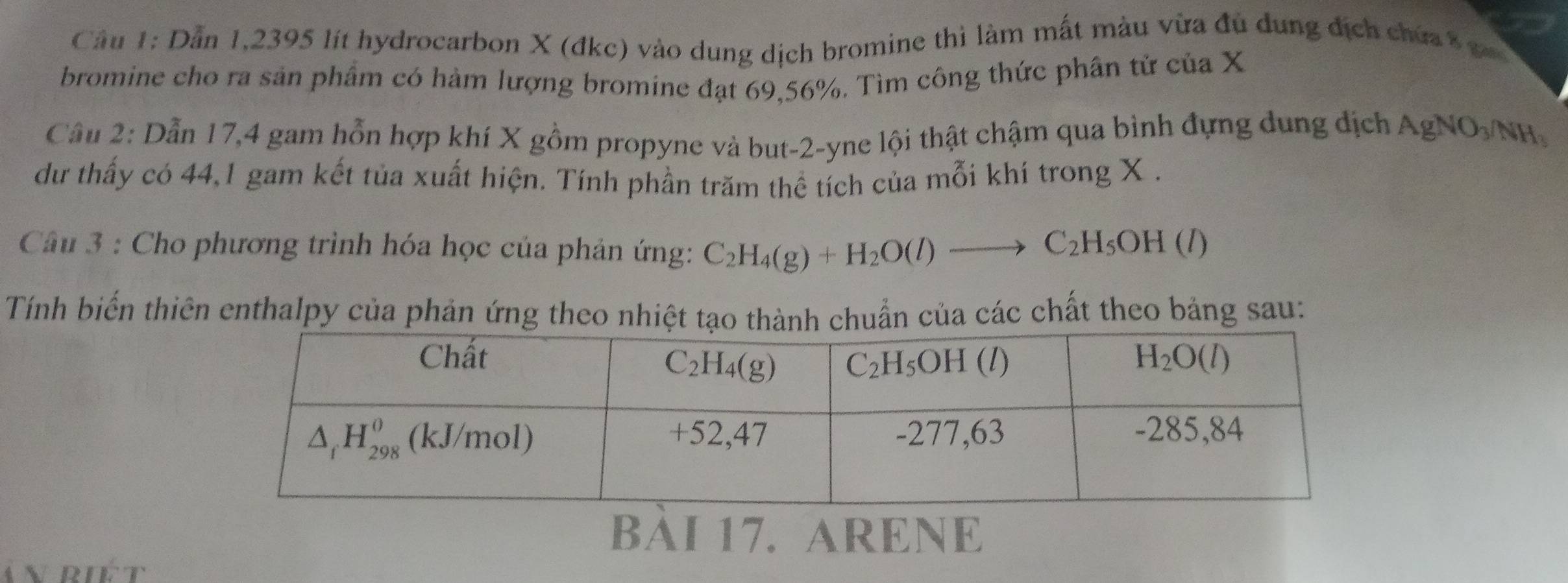 Cầu 1: Dẫn 1,2395 lít hydrocarbon X (đkc) vào dung dịch bromine thì làm mất màu vừa đu dung địch chứa 8 c 
bromine cho ra sản phẩm có hàm lượng bromine đạt 69,56%. Tìm công thức phân tử của X
Câu 2: Dẫn 17,4 gam hỗn hợp khí X gồm propyne và but-2-yne lội thật chậm qua bình đựng dung địch AgNO_3/NH_3
dư thấy có 44,1 gam kết tủa xuất hiện. Tính phần trăm thể tích của mỗi khí trong X .
Câu 3 : Cho phương trình hóa học của phản ứng: C_2H_4(g)+H_2O(l)to C_2H_5OH(l)
Tính biến thiên enthalpy của phản ứng theo nhiệt tạo tnh chuẩn của các chất theo bảng sau:
BÀI 17. ARENE