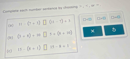 Complete each number sentence by choosing , , or =. 
(a) 11-(7+3)□ (11-7)+3 □ □ >□ □ =□
(b) (5+8)+10□ 5+(8+10)
5 
(c) 15-(8+1) □ 15-8+1