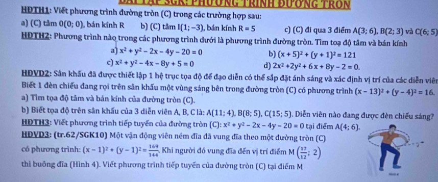 Ai Tập sGr: phương trình đương tron
*HĐTH1: Viết phương trình đường tròn (C) trong các trường hợp sau:
a) (C) tâm 0(0;0) , bán kính R b) (C) tâm I(1;-3) , bán kính R=5 c) (C) đi qua 3 điểm A(3;6),B(2;3) và C(6;5)
HĐTH2: Phương trình nào trong các phương trình dưới là phương trình đường tròn. Tìm toạ độ tâm và bán kính
a) x^2+y^2-2x-4y-20=0 b) (x+5)^2+(y+1)^2=121
c) x^2+y^2-4x-8y+5=0
d) 2x^2+2y^2+6x+8y-2=0.
HDVD2: Sân khấu đã được thiết lập 1 hệ trục tọa độ để đạo diễn có thể sắp đặt ánh sáng và xác định vị trí của các diễn viên
Biết 1 đèn chiếu đang rọi trên sân khấu một vùng sáng bên trong đường tròn (C) có phương trình (x-13)^2+(y-4)^2=16.
a) Tìm tọa độ tâm và bán kính của đường tròn (C).
b) Biết tọa độ trên sân khấu của 3 diễn viên A, B, C là: A(11;4),B(8;5),C(15;5). Diễn viên nào đang được đèn chiếu sáng?
HĐTH3: Viết phương trình tiếp tuyến của đường tròn (C):x^2+y^2-2x-4y-20=0 tại điểm A(4;6).
HĐVD3: (tr.62/SGK10) Một vận động viên ném đĩa đã vung đĩa theo một đường tròn (C)
có phương trình: (x-1)^2+(y-1)^2= 169/144  Khi người đó vung đĩa đến vị trí điểm M( 17/12 ;2)
thì buông đĩa (Hình 4). Viết phương trình tiếp tuyến của đường tròn (C) tại điểm M