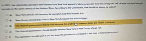 wemamite-opersitos with Kerses bon Now York wanted to block an operator fron New Jersey who had a license from New Jersey to
oerat on the sme smeitch of the Hudhon Rover: Aczonding to the Consittution, how should the daspute be settled?
Nose Tir should rle becaone is operaiors had thee icenses fist
E Nine Jemey showl paya lne to New York becaume that state is bigger
C The ledtets govemmen ahould rule because the probled is between states and related to busness.
②. The Wtteral) gowerrement; should) dezide whether New York or New Jersey should rule.
The operattons shoudh work it cut becaurse the problem is not related to the state or federal government,