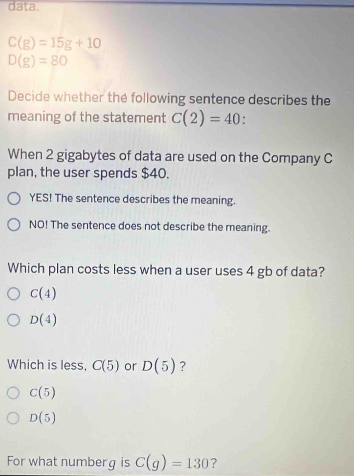 data.
C(g)=15g+10
D(g)=80
Decide whether the following sentence describes the
meaning of the statement C(2)=40
When 2 gigabytes of data are used on the Company C
plan, the user spends $40.
YES! The sentence describes the meaning.
NO! The sentence does not describe the meaning.
Which plan costs less when a user uses 4 gb of data?
C(4)
D(4)
Which is less, C(5) or D(5) ?
C(5)
D(5)
For what numberg is C(g)=130 ?