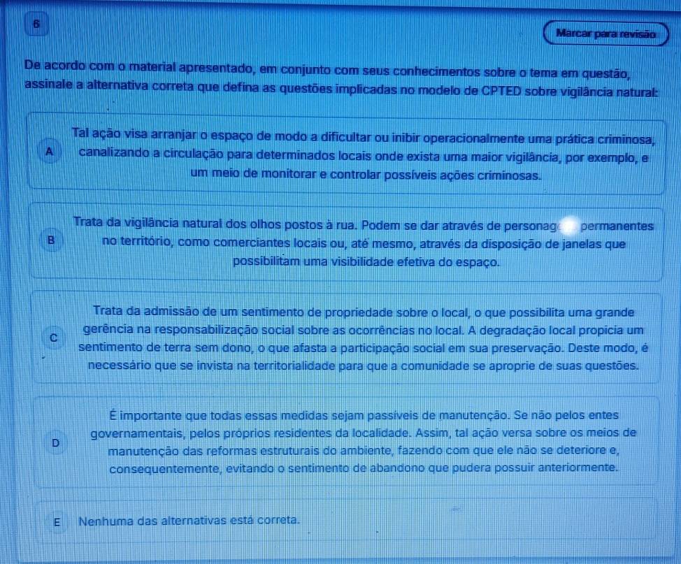 Marcar para revisão
De acordo com o material apresentado, em conjunto com seus conhecimentos sobre o tema em questão,
assinale a alternativa correta que defina as questões implicadas no modelo de CPTED sobre vigilância natural:
Tal ação visa arranjar o espaço de modo a dificultar ou inibir operacionalmente uma prática criminosa,
A canalizando a circulação para determinados locais onde exista uma maior vigilância, por exemplo, e
um meio de monitorar e controlar possíveis ações criminosas.
Trata da vigilância natural dos olhos postos à rua. Podem se dar através de personag permanentes
B no território, como comerciantes locais ou, até mesmo, através da disposição de janelas que
possibilitam uma visibilidade efetiva do espaço.
Trata da admissão de um sentimento de propriedade sobre o local, o que possibilita uma grande
gerência na responsabilização social sobre as ocorrências no local. A degradação local propicia um
c
sentimento de terra sem dono, o que afasta a participação social em sua preservação. Deste modo, é
necessário que se invista na territorialidade para que a comunidade se aproprie de suas questões.
É importante que todas essas medidas sejam passíveis de manutenção. Se não pelos entes
D governamentais, pelos próprios residentes da localidade. Assim, tal ação versa sobre os meios de
manutenção das reformas estruturais do ambiente, fazendo com que ele não se deteriore e,
consequentemente, evitando o sentimento de abandono que pudera possuir anteriormente.
E Nenhuma das alternativas está correta.